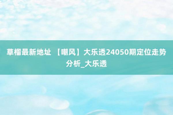 草榴最新地址 【嘲风】大乐透24050期定位走势分析_大乐透