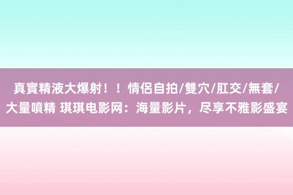 真實精液大爆射！！情侶自拍/雙穴/肛交/無套/大量噴精 琪琪电影网：海量影片，尽享不雅影盛宴