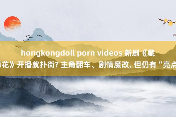 hongkongdoll porn videos 新剧《藏海花》开播就扑街? 主角翻车、剧情魔改， 但仍有“亮点”