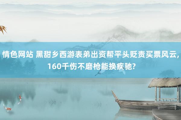 情色网站 黑甜乡西游表弟出资帮平头贬责买票风云, 160千伤不磨枪能换疾驰?