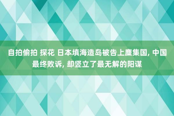 自拍偷拍 探花 日本填海造岛被告上麇集国, 中国最终败诉, 却竖立了最无解的阳谋