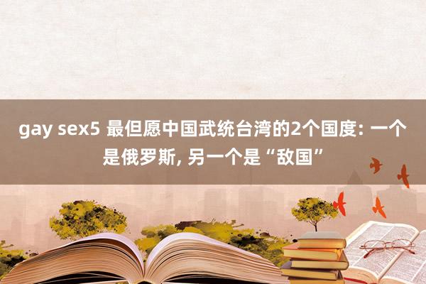 gay sex5 最但愿中国武统台湾的2个国度: 一个是俄罗斯， 另一个是“敌国”