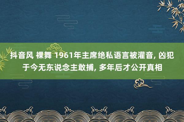 抖音风 裸舞 1961年主席绝私语言被灌音, 凶犯于今无东说念主敢捕, 多年后才公开真相