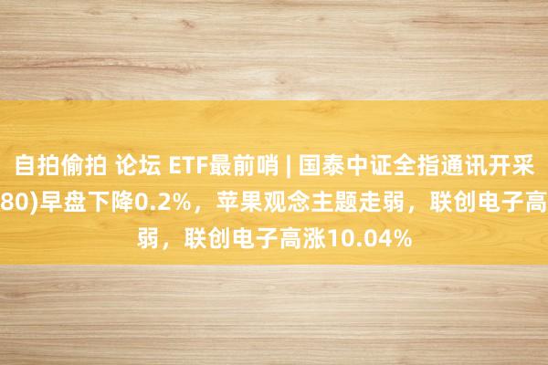 自拍偷拍 论坛 ETF最前哨 | 国泰中证全指通讯开采ETF(515880)早盘下降0.2%，苹果观念主题走弱，联创电子高涨10.04%