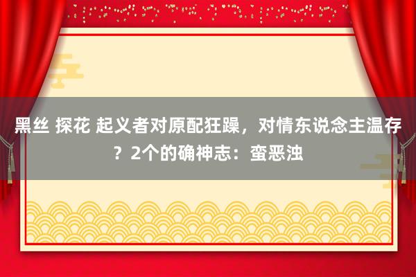 黑丝 探花 起义者对原配狂躁，对情东说念主温存？2个的确神志：蛮恶浊