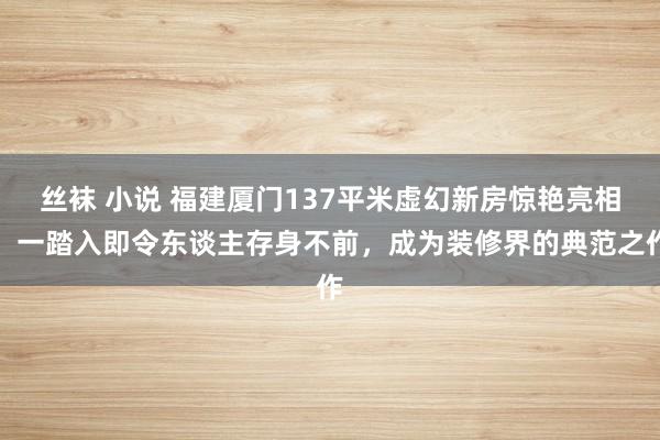 丝袜 小说 福建厦门137平米虚幻新房惊艳亮相，一踏入即令东谈主存身不前，成为装修界的典范之作