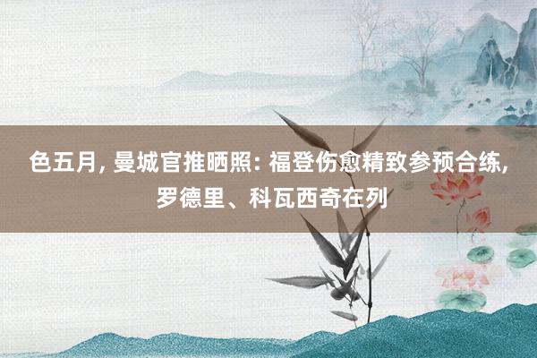 色五月， 曼城官推晒照: 福登伤愈精致参预合练， 罗德里、科瓦西奇在列