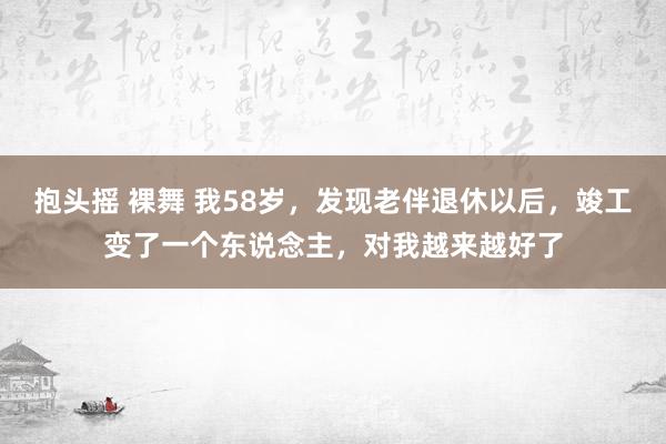 抱头摇 裸舞 我58岁，发现老伴退休以后，竣工变了一个东说念主，对我越来越好了