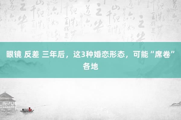 眼镜 反差 三年后，这3种婚恋形态，可能“席卷”各地