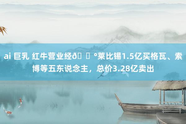 ai 巨乳 红牛营业经💰莱比锡1.5亿买格瓦、索博等五东说念主，总价3.28亿卖出