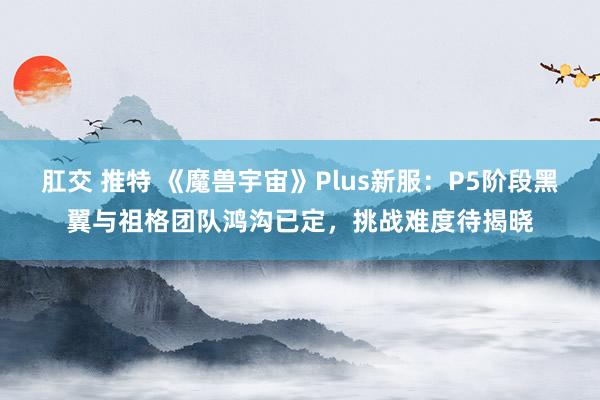 肛交 推特 《魔兽宇宙》Plus新服：P5阶段黑翼与祖格团队鸿沟已定，挑战难度待揭晓