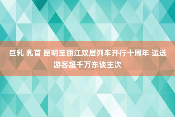 巨乳 乳首 昆明至丽江双层列车开行十周年 运送游客超千万东谈主次