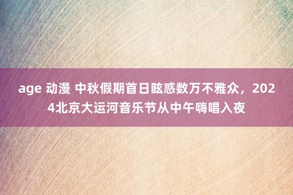 age 动漫 中秋假期首日眩惑数万不雅众，2024北京大运河音乐节从中午嗨唱入夜