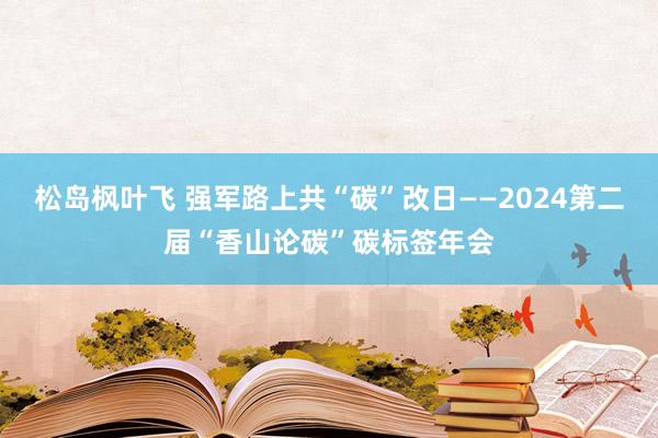 松岛枫叶飞 强军路上共“碳”改日——2024第二届“香山论碳”碳标签年会