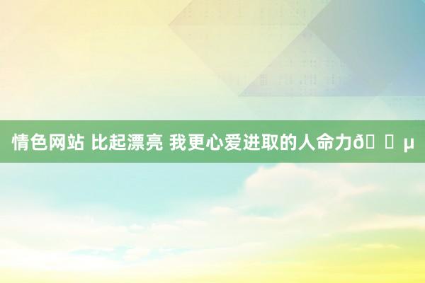 情色网站 比起漂亮 我更心爱进取的人命力🌵