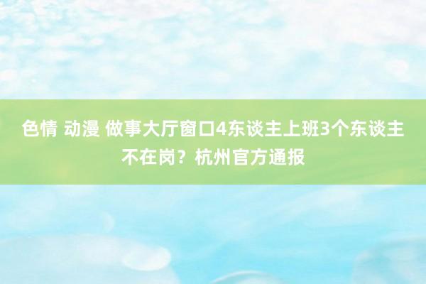 色情 动漫 做事大厅窗口4东谈主上班3个东谈主不在岗？杭州官方通报