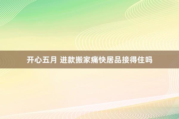 开心五月 进款搬家痛快居品接得住吗