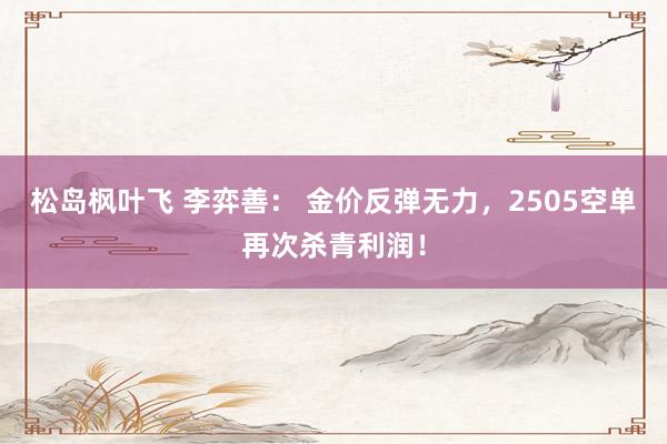 松岛枫叶飞 李弈善： 金价反弹无力，2505空单再次杀青利润！