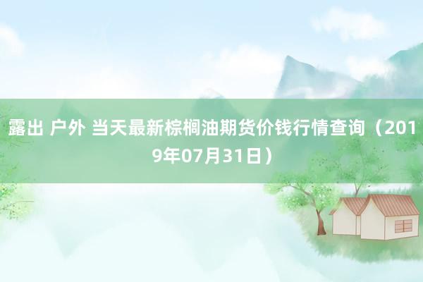 露出 户外 当天最新棕榈油期货价钱行情查询（2019年07月31日）