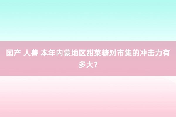 国产 人兽 本年内蒙地区甜菜糖对市集的冲击力有多大？