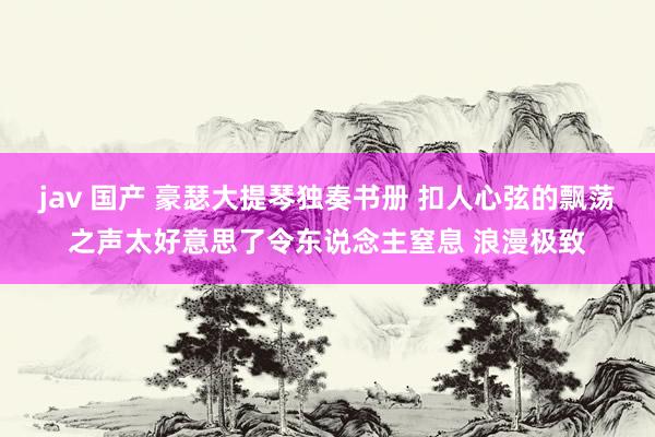 jav 国产 豪瑟大提琴独奏书册 扣人心弦的飘荡之声太好意思了令东说念主窒息 浪漫极致