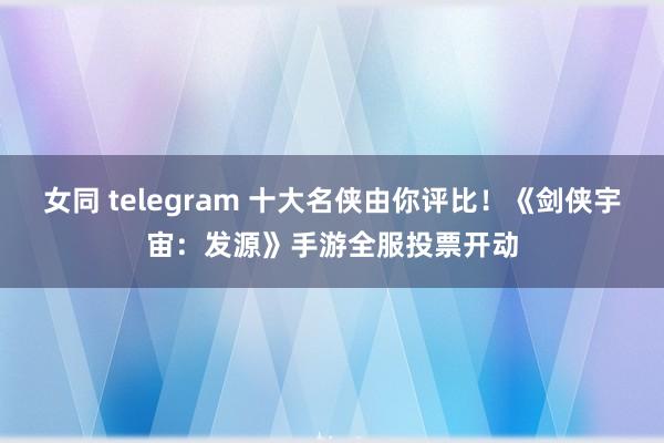 女同 telegram 十大名侠由你评比！《剑侠宇宙：发源》手游全服投票开动