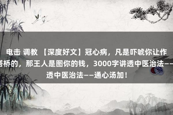 电击 调教 【深度好文】冠心病，凡是吓唬你让作念支架、搭桥的，那王人是图你的钱，3000字讲透中医治法——通心汤加！