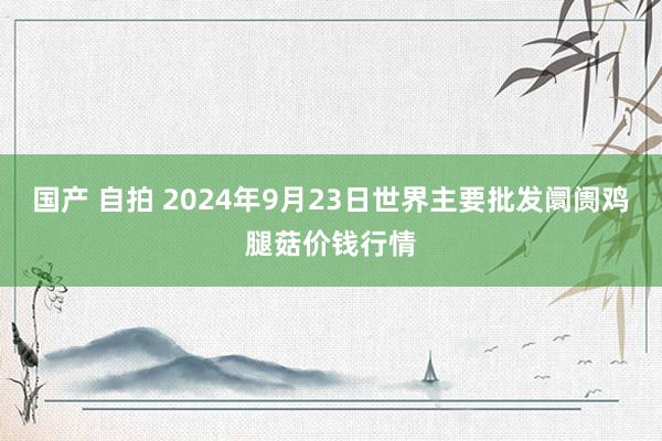 国产 自拍 2024年9月23日世界主要批发阛阓鸡腿菇价钱行情