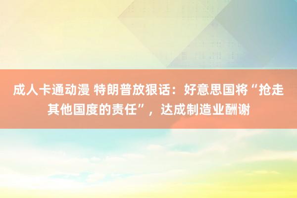 成人卡通动漫 特朗普放狠话：好意思国将“抢走其他国度的责任”，达成制造业酬谢