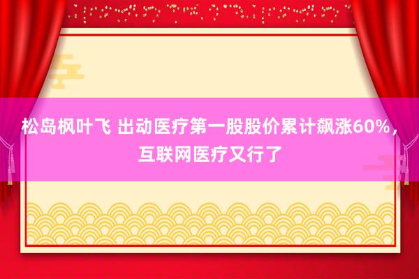 松岛枫叶飞 出动医疗第一股股价累计飙涨60%，互联网医疗又行了