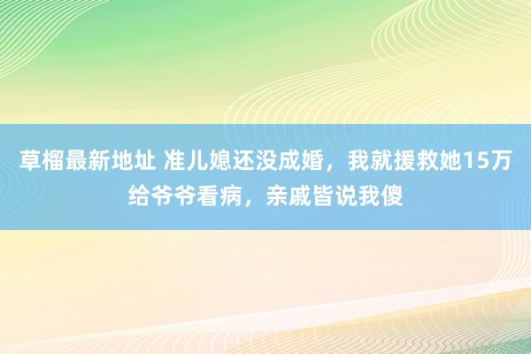 草榴最新地址 准儿媳还没成婚，我就援救她15万给爷爷看病，亲戚皆说我傻