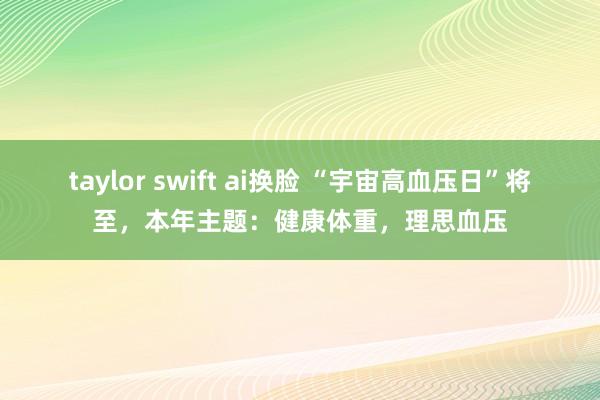 taylor swift ai换脸 “宇宙高血压日”将至，本年主题：健康体重，理思血压