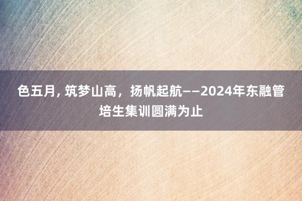 色五月， 筑梦山高，扬帆起航——2024年东融管培生集训圆满为止