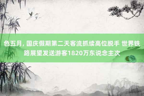 色五月， 国庆假期第二天客流抓续高位脱手 世界铁路展望发送游客1820万东说念主次