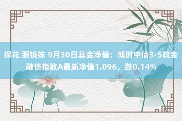 探花 眼镜妹 9月30日基金净值：博时中债3-5政金融债指数A最新净值1.096，跌0.14%