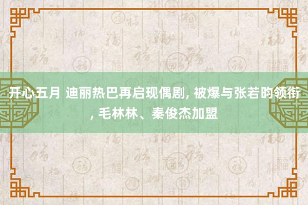 开心五月 迪丽热巴再启现偶剧， 被爆与张若昀领衔， 毛林林、秦俊杰加盟