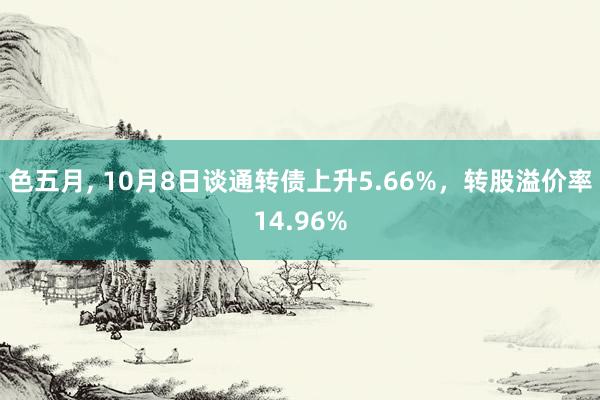 色五月， 10月8日谈通转债上升5.66%，转股溢价率14.96%