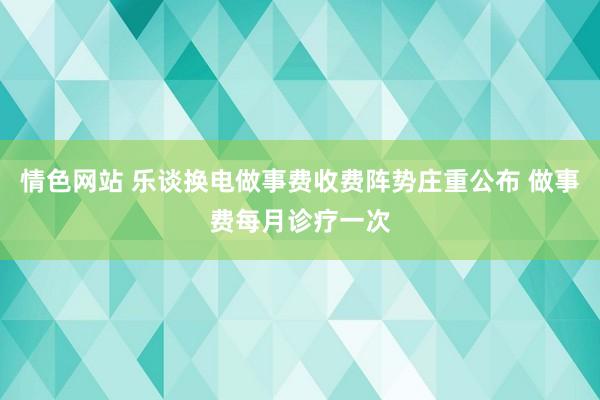 情色网站 乐谈换电做事费收费阵势庄重公布 做事费每月诊疗一次