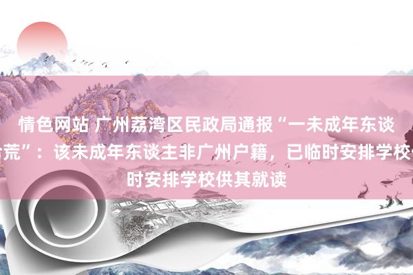 情色网站 广州荔湾区民政局通报“一未成年东谈主辍学拾荒”：该未成年东谈主非广州户籍，已临时安排学校供其就读