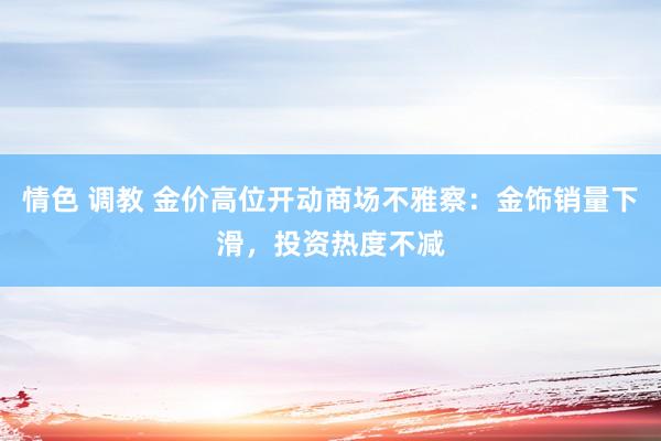 情色 调教 金价高位开动商场不雅察：金饰销量下滑，投资热度不减