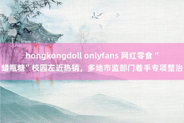 hongkongdoll onlyfans 网红零食“蜡瓶糖”校园左近热销，多地市监部门着手专项整治