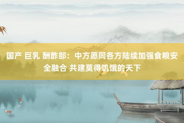 国产 巨乳 酬酢部：中方愿同各方陆续加强食粮安全融合 共建莫得饥饿的天下