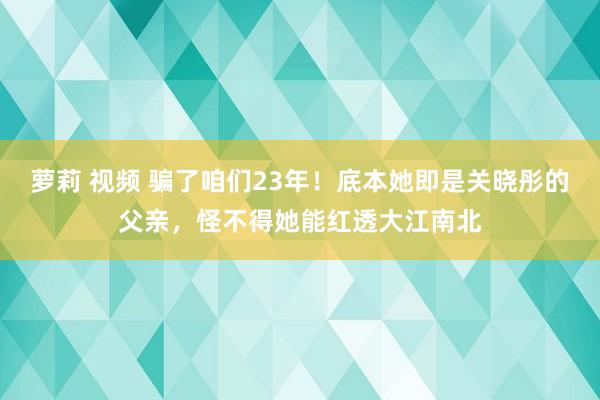 萝莉 视频 骗了咱们23年！底本她即是关晓彤的父亲，怪不得她能红透大江南北