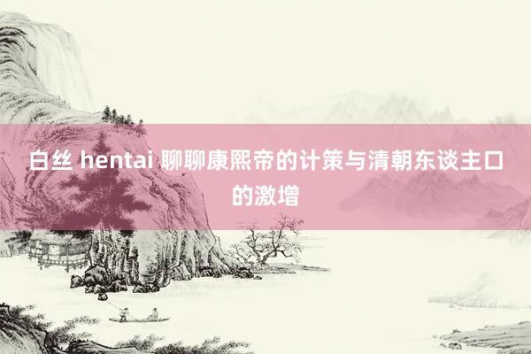 白丝 hentai 聊聊康熙帝的计策与清朝东谈主口的激增