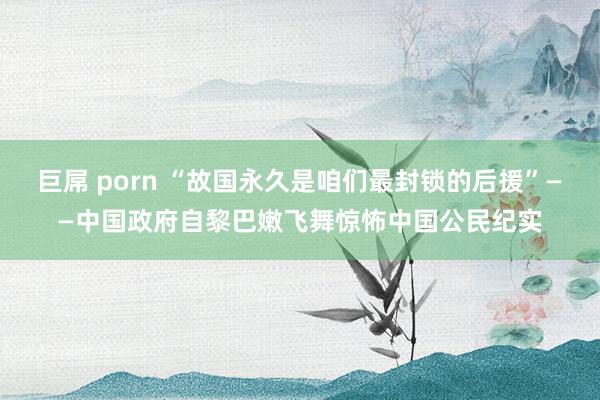 巨屌 porn “故国永久是咱们最封锁的后援”——中国政府自黎巴嫩飞舞惊怖中国公民纪实