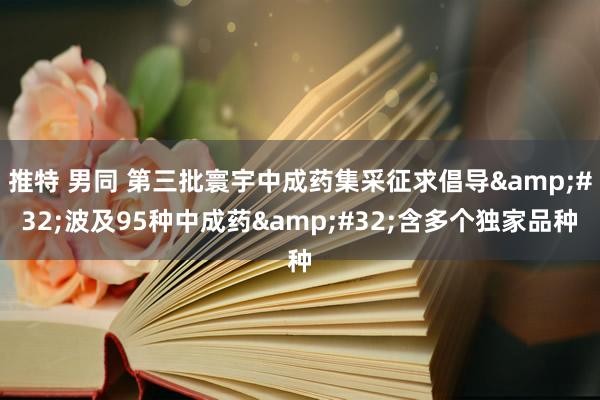 推特 男同 第三批寰宇中成药集采征求倡导&#32;波及95种中成药&#32;含多个独家品种