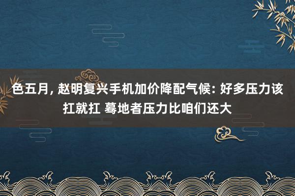 色五月， 赵明复兴手机加价降配气候: 好多压力该扛就扛 蓦地者压力比咱们还大