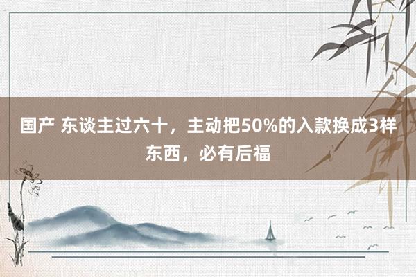 国产 东谈主过六十，主动把50%的入款换成3样东西，必有后福