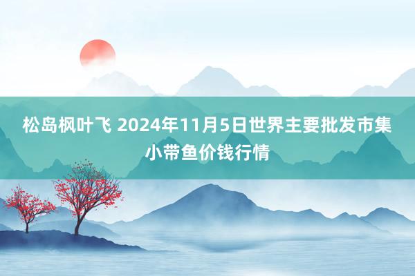 松岛枫叶飞 2024年11月5日世界主要批发市集小带鱼价钱行情