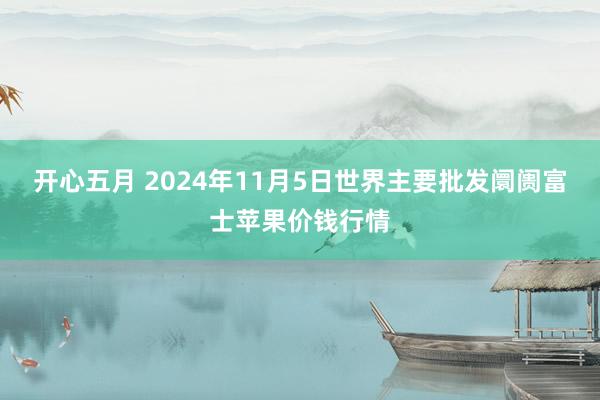 开心五月 2024年11月5日世界主要批发阛阓富士苹果价钱行情